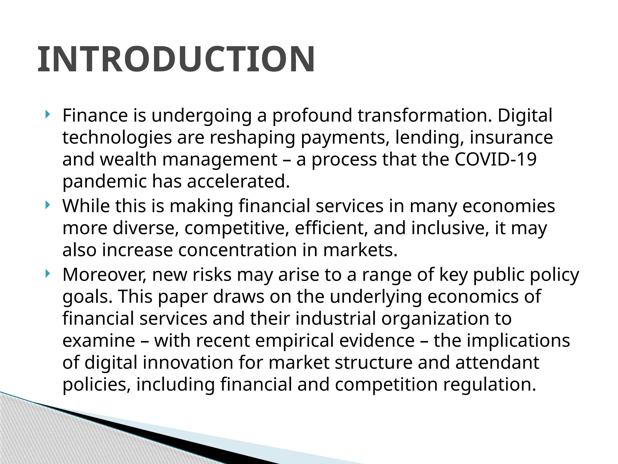  Finance is undergoing a profound transformation. Digital
technologies are reshaping payments, lending, insurance
and wealth management – a process that the COVID-19
pandemic has accelerated.
 While this is making financial services in many economies
more diverse, competitive, efficient, and inclusive, it may
also increase concentration in markets.
 Moreover, new risks may arise to a range of key public policy
goals. This paper draws on the underlying economics of
financial services and their industrial organization to
examine – with recent empirical evidence – the implications
of digital innovation for market structure and attendant
policies, including financial and competition regulation.
INTRODUCTION
 