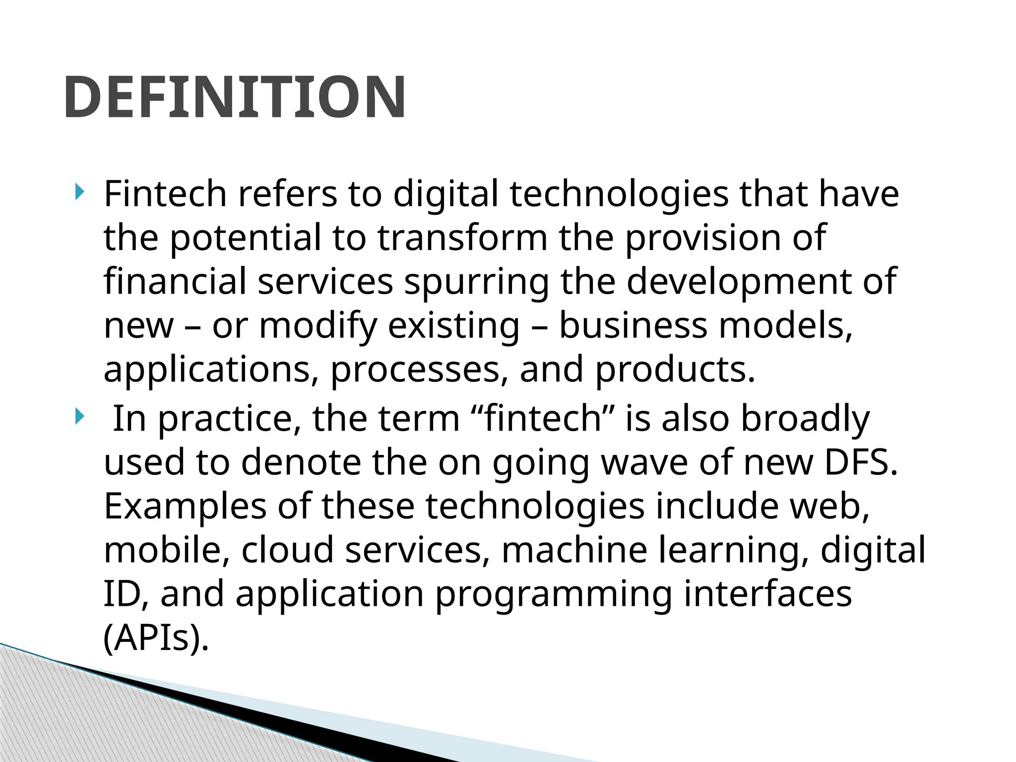  Fintech refers to digital technologies that have
the potential to transform the provision of
financial services spurring the development of
new – or modify existing – business models,
applications, processes, and products.
 In practice, the term “fintech” is also broadly
used to denote the on going wave of new DFS.
Examples of these technologies include web,
mobile, cloud services, machine learning, digital
ID, and application programming interfaces
(APIs).
DEFINITION
 