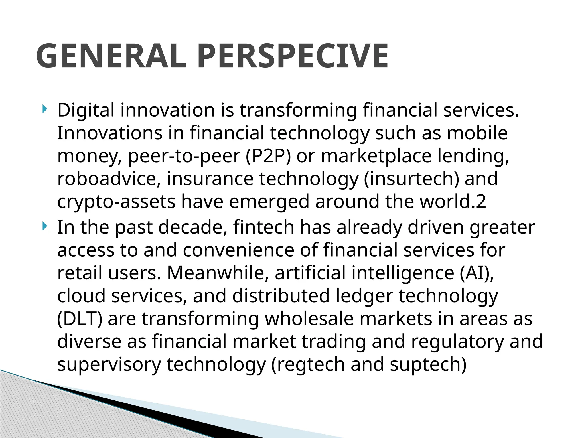  Digital innovation is transforming financial services.
Innovations in financial technology such as mobile
money, peer-to-peer (P2P) or marketplace lending,
roboadvice, insurance technology (insurtech) and
crypto-assets have emerged around the world.2
 In the past decade, fintech has already driven greater
access to and convenience of financial services for
retail users. Meanwhile, artificial intelligence (AI),
cloud services, and distributed ledger technology
(DLT) are transforming wholesale markets in areas as
diverse as financial market trading and regulatory and
supervisory technology (regtech and suptech)
GENERAL PERSPECIVE
 