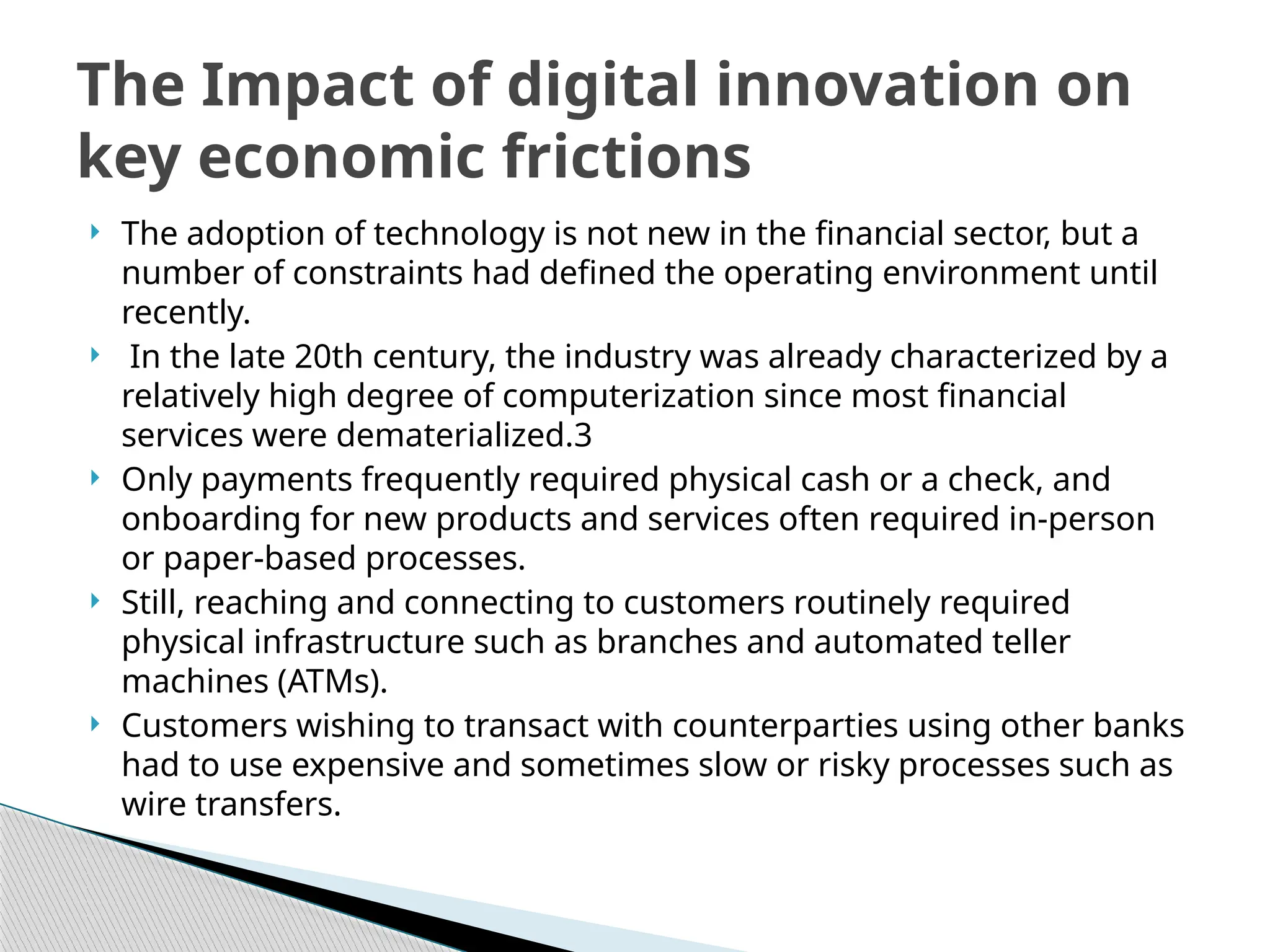  The adoption of technology is not new in the financial sector, but a
number of constraints had defined the operating environment until
recently.
 In the late 20th century, the industry was already characterized by a
relatively high degree of computerization since most financial
services were dematerialized.3
 Only payments frequently required physical cash or a check, and
onboarding for new products and services often required in-person
or paper-based processes.
 Still, reaching and connecting to customers routinely required
physical infrastructure such as branches and automated teller
machines (ATMs).
 Customers wishing to transact with counterparties using other banks
had to use expensive and sometimes slow or risky processes such as
wire transfers.
The Impact of digital innovation on
key economic frictions
 