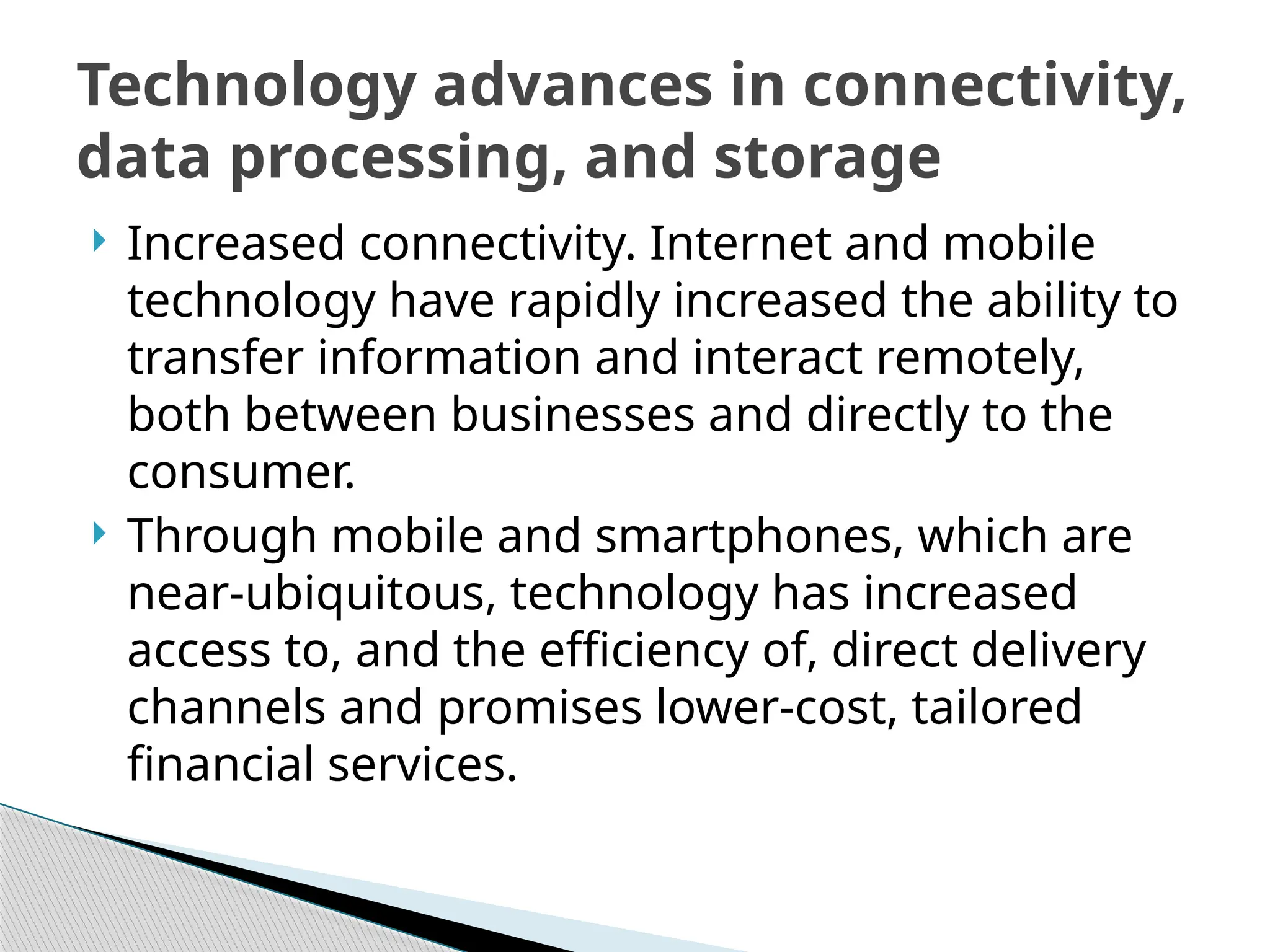  Increased connectivity. Internet and mobile
technology have rapidly increased the ability to
transfer information and interact remotely,
both between businesses and directly to the
consumer.
 Through mobile and smartphones, which are
near-ubiquitous, technology has increased
access to, and the efficiency of, direct delivery
channels and promises lower-cost, tailored
financial services.
Technology advances in connectivity,
data processing, and storage
 