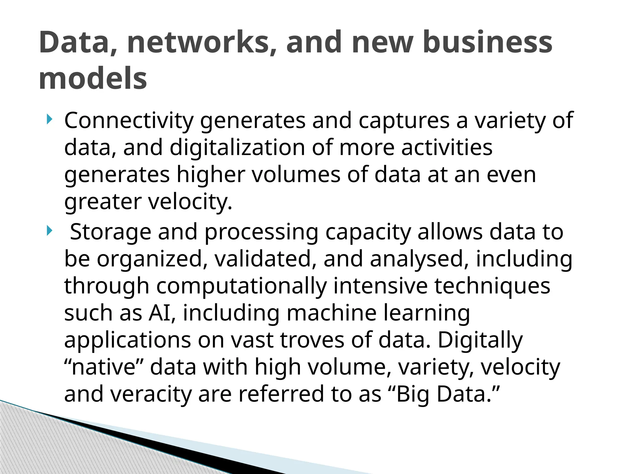  Connectivity generates and captures a variety of
data, and digitalization of more activities
generates higher volumes of data at an even
greater velocity.
 Storage and processing capacity allows data to
be organized, validated, and analysed, including
through computationally intensive techniques
such as AI, including machine learning
applications on vast troves of data. Digitally
“native” data with high volume, variety, velocity
and veracity are referred to as “Big Data.”
Data, networks, and new business
models
 