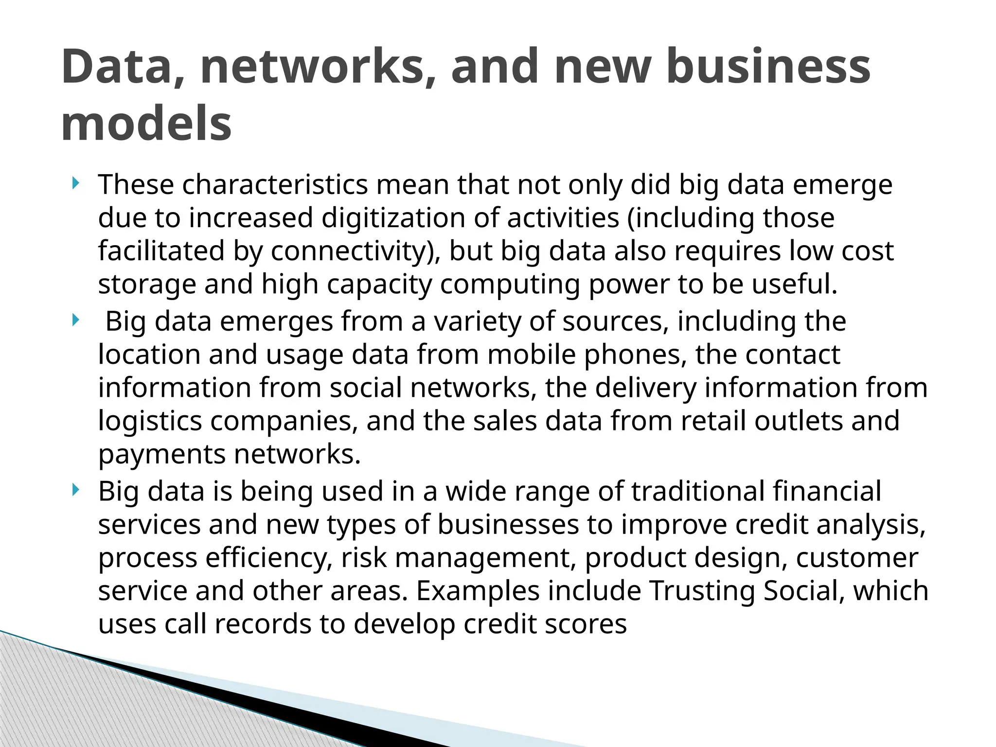  These characteristics mean that not only did big data emerge
due to increased digitization of activities (including those
facilitated by connectivity), but big data also requires low cost
storage and high capacity computing power to be useful.
 Big data emerges from a variety of sources, including the
location and usage data from mobile phones, the contact
information from social networks, the delivery information from
logistics companies, and the sales data from retail outlets and
payments networks.
 Big data is being used in a wide range of traditional financial
services and new types of businesses to improve credit analysis,
process efficiency, risk management, product design, customer
service and other areas. Examples include Trusting Social, which
uses call records to develop credit scores
Data, networks, and new business
models
 