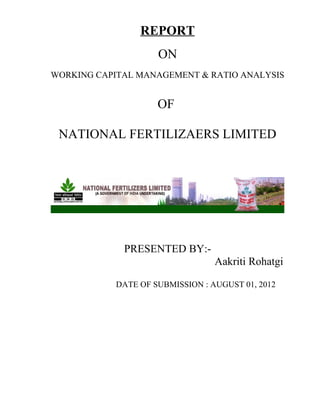 REPORT
ON
WORKING CAPITAL MANAGEMENT & RATIO ANALYSIS
OF
NATIONAL FERTILIZAERS LIMITED
PRESENTED BY:-
Aakriti Rohatgi
DATE OF SUBMISSION : AUGUST 01, 2012
 