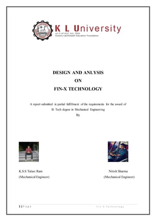 1 | P a g e F i n - X T e c h n o l o g y
DESIGN AND ANLYSIS
ON
FIN-X TECHNOLOGY
A report submitted in partial fulfillment of the requirements for the award of
B. Tech degree in Mechanical Engineering
By
K.S.S Tulasi Ram Nitish Sharma
(Mechanical Engineer) (Mechanical Engineer)
 