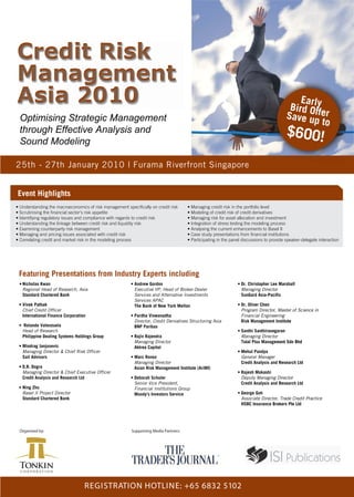 Credit Risk
Management
Asia 2010                                                                                                                                     Earl
                                                                                                                                           Bird Ofy
 Optimising Strategic Management                                                                                                          Save upfer
                                                                                                                                                    to
 through Effective Analysis and                                                                                                           $600!
 Sound Modeling

25th - 27th January 2010 | Furama Riverfront Singapore


Event Highlights
• Understanding the macroeconomics of risk management specifically on credit risk     • Managing credit risk in the portfolio level
• Scrutinising the financial sector’s risk appetite                                   • Modeling of credit risk of credit derivatives
• Identifying regulatory issues and compliance with regards to credit risk            • Managing risk for asset allocation and investment
• Understanding the linkage between credit risk and liquidity risk                    • Integration of stress testing the modeling process
• Examining counterparty risk management                                              • Analysing the current enhancements to Basel II
• Managing and pricing issues associated with credit risk                             • Case study presentations from financial institutions
• Correlating credit and market risk in the modeling process                          • Participating in the panel discussions to provide speaker-delegate interaction




 Featuring Presentations from Industry Experts including
 • Nicholas Kwan                                         • Andrew Gordon                                        • Dr. Christopher Lee Marshall
   Regional Head of Research, Asia                         Executive VP, Head of Broker-Dealer                    Managing Director
   Standard Chartered Bank                                 Services and Alternative Investments                   SunGard Asia-Pacific
                                                           Services APAC
 • Vivek Pathak                                            The Bank of New York Mellon                          • Dr. Oliver Chen
   Chief Credit Officer                                                                                           Program Director, Master of Science in
   International Finance Corporation                     • Pardha Viswanadha                                      Financial Engineering
                                                           Director, Credit Derivatives Structuring Asia          Risk Management Institute
 • Rolando Valenzuela                                      BNP Paribas
  Head of Research                                                                                              • Santhi Santhirasegaran
  Philippine Dealing Systems Holdings Group              • Rajiv Rajendra                                         Managing Director
                                                           Managing Director                                      Total Plus Management Sdn Bhd
 • Miodrag Janjusevic                                      Aktrea Capital
   Managing Director & Chief Risk Officer                                                                       • Mehul Pandya
   Sail Advisors                                         • Marc Ronez                                             General Manager
                                                           Managing Director                                      Credit Analysis and Research Ltd
 • D.R. Dogra                                              Asian Risk Management Institute (AriMI)
   Managing Director & Chief Executive Officer                                                                  • Rajesh Mokashi
   Credit Analysis and Research Ltd                      • Deborah Schuler                                        Deputy Managing Director
                                                           Senior Vice President,                                 Credit Analysis and Research Ltd
 • Ning Zhu                                                Financial Institutions Group
   Basel II Project Director                               Moody’s Investors Service                            • George Goh
   Standard Chartered Bank                                                                                        Associate Director, Trade Credit Practice
                                                                                                                  HSBC Insurance Brokers Pte Ltd




 Organised by:                                           Supporting Media Partners:




                                   REGISTRATION HOTLINE: +65 6832 5102
 