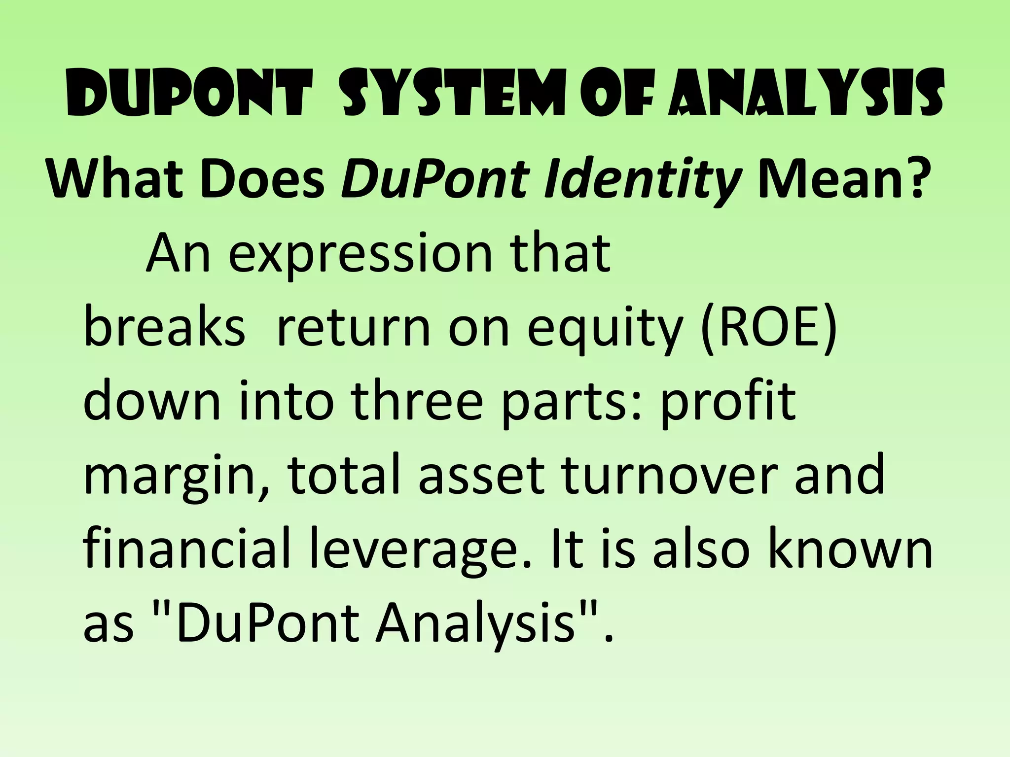 DuPont SYSTEM of analysis
What Does DuPont Identity Mean?
    An expression that
 breaks return on equity (ROE)
 down into three parts: profit
 margin, total asset turnover and
 financial leverage. It is also known
 as "DuPont Analysis".
 