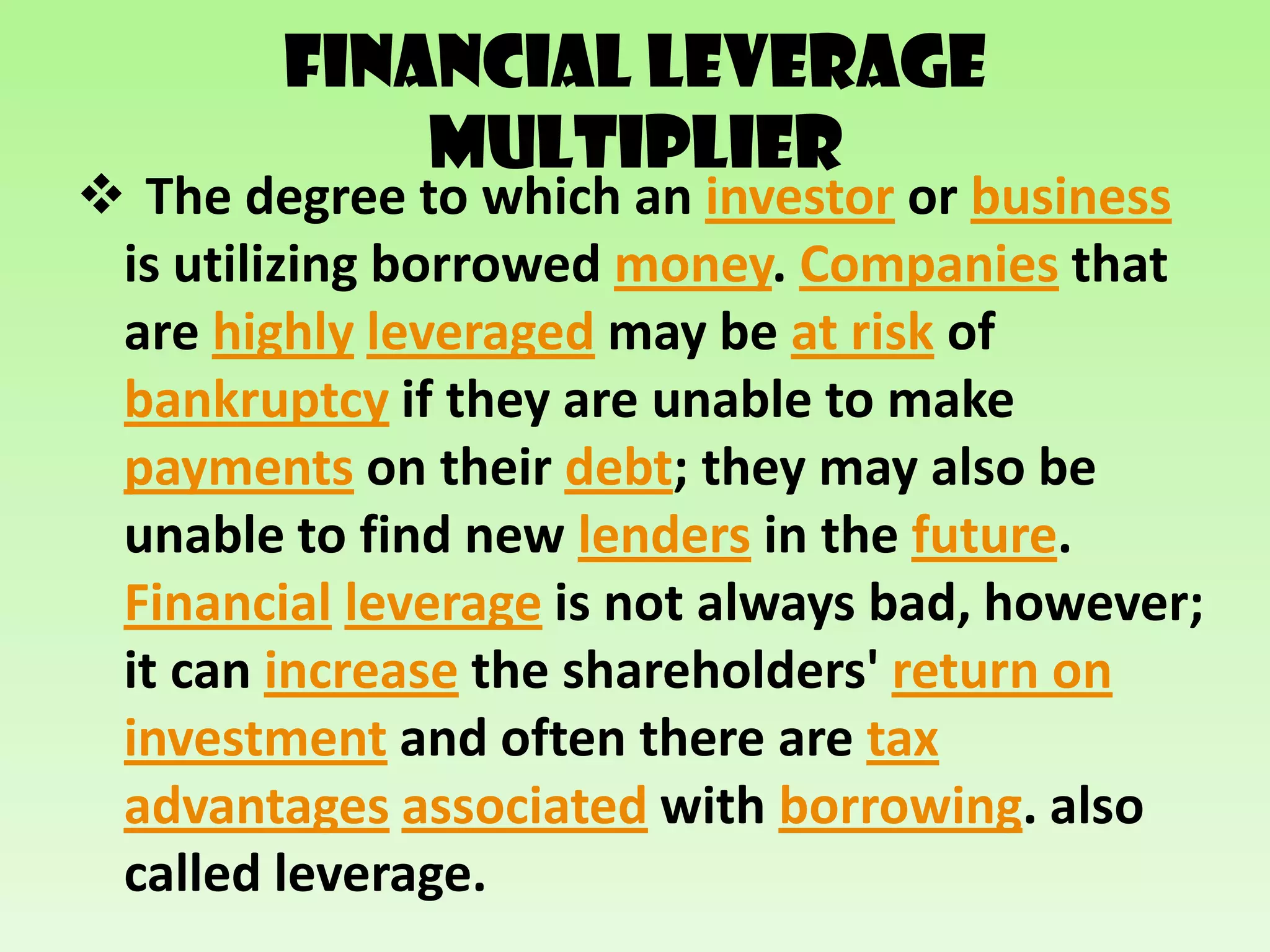 Financial Leverage
            Multiplier
 The degree to which an investor or business
 is utilizing borrowed money. Companies that
 are highly leveraged may be at risk of
 bankruptcy if they are unable to make
 payments on their debt; they may also be
 unable to find new lenders in the future.
 Financial leverage is not always bad, however;
 it can increase the shareholders' return on
 investment and often there are tax
 advantages associated with borrowing. also
 called leverage.
 