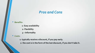 Pros and Cons
• Benefits-
1- Easy availability
2- Flexibility
3 – Informality
• Costs-
1- typically receive a discount, if you pay early.
2- the cost is in the form of the lost discount, if you don’t take it.
 