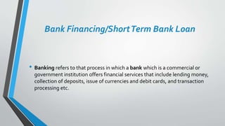 Bank Financing/ShortTerm Bank Loan
• Banking refers to that process in which a bank which is a commercial or
government institution offers financial services that include lending money,
collection of deposits, issue of currencies and debit cards, and transaction
processing etc.
 