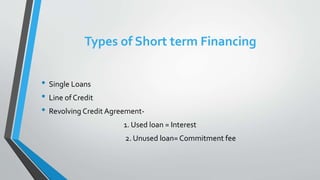 Types of Short term Financing
• Single Loans
• Line of Credit
• Revolving Credit Agreement-
1. Used loan = Interest
2. Unused loan= Commitment fee
 