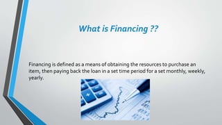 What is Financing ??
Financing is defined as a means of obtaining the resources to purchase an
item, then paying back the loan in a set time period for a set monthly, weekly,
yearly.
 