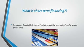 What is short term financing??
• Arranging of available External funds to meet the needs of a firm for a year
or less time.
 