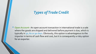 Types ofTrade Credit
• Open Account- An open account transaction in international trade is a sale
where the goods are shipped and delivered before payment is due, which is
typically in 30, 60 or 90 days. Obviously, this option is advantageous to the
importer in terms of cash flow and cost, but it is consequently a risky option
for an exporter.
 