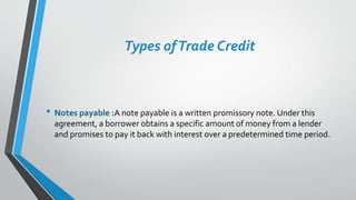 Types ofTrade Credit
• Notes payable :A note payable is a written promissory note. Under this
agreement, a borrower obtains a specific amount of money from a lender
and promises to pay it back with interest over a predetermined time period.
 