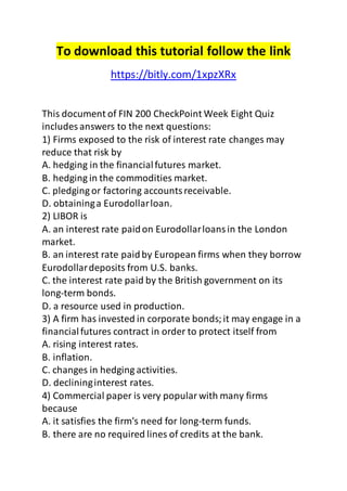 To download this tutorial follow the link
https://bitly.com/1xpzXRx
This document of FIN 200 CheckPoint Week Eight Quiz
includes answers to the next questions:
1) Firms exposed to the risk of interest rate changes may
reduce that risk by
A. hedging in the financialfutures market.
B. hedging in the commodities market.
C. pledging or factoring accountsreceivable.
D. obtaininga Eurodollarloan.
2) LIBOR is
A. an interest rate paidon Eurodollarloansin the London
market.
B. an interest rate paidby European firms when they borrow
Eurodollardeposits from U.S. banks.
C. the interest rate paid by the British government on its
long-term bonds.
D. a resource used in production.
3) A firm has invested in corporate bonds;it may engage in a
financialfutures contract in order to protect itself from
A. rising interest rates.
B. inflation.
C. changes in hedging activities.
D. declininginterest rates.
4) Commercial paper is very popularwith many firms
because
A. it satisfies the firm's need for long-term funds.
B. there are no required lines of credits at the bank.
 
