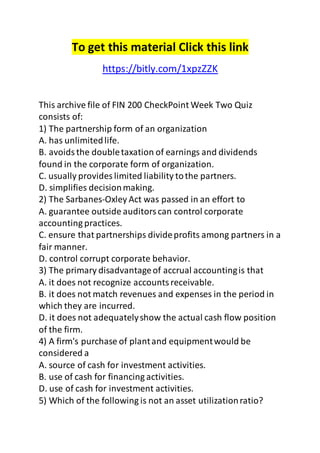To get this material Click this link 
https://bitly.com/1xpzZZK 
This archive file of FIN 200 CheckPoint Week Two Quiz 
consists of: 
1) The partnership form of an organization 
A. has unlimited life. 
B. avoids the double taxation of earnings and dividends 
found in the corporate form of organization. 
C. usually provides limited liability to the partners. 
D. simplifies decision making. 
2) The Sarbanes-Oxley Act was passed in an effort to 
A. guarantee outside auditors can control corporate 
accounting practices. 
C. ensure that partnerships divide profits among partners in a 
fair manner. 
D. control corrupt corporate behavior. 
3) The primary disadvantage of accrual accounting is that 
A. it does not recognize accounts receivable. 
B. it does not match revenues and expenses in the period in 
which they are incurred. 
D. it does not adequately show the actual cash flow position 
of the firm. 
4) A firm's purchase of plant and equipment would be 
considered a 
A. source of cash for investment activities. 
B. use of cash for financing activities. 
D. use of cash for investment activities. 
5) Which of the following is not an asset utilization ratio? 
 