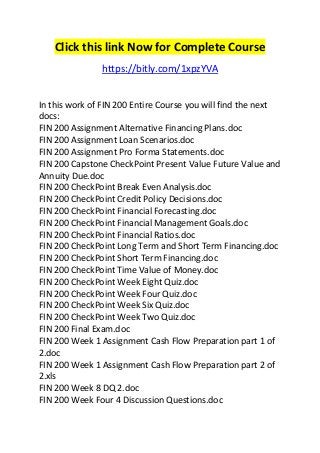 Click this link Now for Complete Course 
https://bitly.com/1xpzYVA 
In this work of FIN 200 Entire Course you will find the next 
docs: 
FIN 200 Assignment Alternative Financing Plans.doc 
FIN 200 Assignment Loan Scenarios.doc 
FIN 200 Assignment Pro Forma Statements.doc 
FIN 200 Capstone CheckPoint Present Value Future Value and 
Annuity Due.doc 
FIN 200 CheckPoint Break Even Analysis.doc 
FIN 200 CheckPoint Credit Policy Decisions.doc 
FIN 200 CheckPoint Financial Forecasting.doc 
FIN 200 CheckPoint Financial Management Goals.doc 
FIN 200 CheckPoint Financial Ratios.doc 
FIN 200 CheckPoint Long Term and Short Term Financing.doc 
FIN 200 CheckPoint Short Term Financing.doc 
FIN 200 CheckPoint Time Value of Money.doc 
FIN 200 CheckPoint Week Eight Quiz.doc 
FIN 200 CheckPoint Week Four Quiz.doc 
FIN 200 CheckPoint Week Six Quiz.doc 
FIN 200 CheckPoint Week Two Quiz.doc 
FIN 200 Final Exam.doc 
FIN 200 Week 1 Assignment Cash Flow Preparation part 1 of 
2.doc 
FIN 200 Week 1 Assignment Cash Flow Preparation part 2 of 
2.xls 
FIN 200 Week 8 DQ 2.doc 
FIN 200 Week Four 4 Discussion Questions.doc 
 