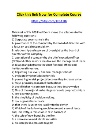 Click this link Now for Complete Course 
https://bitly.com/1xpA1Ri 
This work of FIN 200 Final Exam shows the solutions to the 
following questions: 
1) Corporate governance is the 
A. governance of the company by the board of directors with 
a focus on social responsibility. 
B. relationship and exercise of oversight by the board of 
directors of the company. 
C. operation of a company by the chief executive officer 
(CEO) and other senior executives on the management team. 
D. relationship between the chief financial officer and 
institutional investors. 
2) Regarding risk levels, financial managers should 
A. evaluate investor's desire for risk 
B. pursue higher risk projects because they increase value 
C. focus primarily on market fluctuations 
D. avoid higher risk projects because they destroy value 
3) One of the major disadvantages of a sole proprietorship is 
A. low operating costs. 
B. the simplicity of decision making. 
C. low organizational costs. 
D. that there is unlimited liability to the owner 
4) Which of the following would represent a use of funds 
and, indirectly, a reduction in cash balances? 
A. the sale of new bonds by the firm 
B. a decrease in marketable securities 
C. an increase in accounts payable 
 