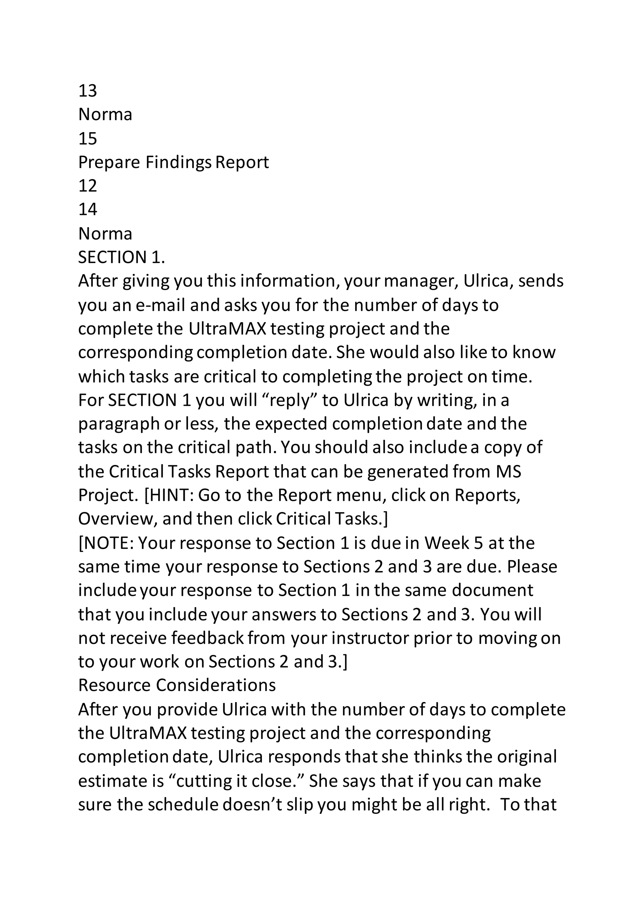 13 
Norma 
15 
Prepare Findings Report 
12 
14 
Norma 
SECTION 1. 
After giving you this information, your manager, Ulrica, sends 
you an e-mail and asks you for the number of days to 
complete the UltraMAX testing project and the 
corresponding completion date. She would also like to know 
which tasks are critical to completing the project on time. 
For SECTION 1 you will “reply” to Ulrica by writing, in a 
paragraph or less, the expected completion date and the 
tasks on the critical path. You should also include a copy of 
the Critical Tasks Report that can be generated from MS 
Project. [HINT: Go to the Report menu, click on Reports, 
Overview, and then click Critical Tasks.] 
[NOTE: Your response to Section 1 is due in Week 5 at the 
same time your response to Sections 2 and 3 are due. Please 
include your response to Section 1 in the same document 
that you include your answers to Sections 2 and 3. You will 
not receive feedback from your instructor prior to moving on 
to your work on Sections 2 and 3.] 
Resource Considerations 
After you provide Ulrica with the number of days to complete 
the UltraMAX testing project and the corresponding 
completion date, Ulrica responds that she thinks the original 
estimate is “cutting it close.” She says that if you can make 
sure the schedule doesn’t slip you might be all right. To that 
 