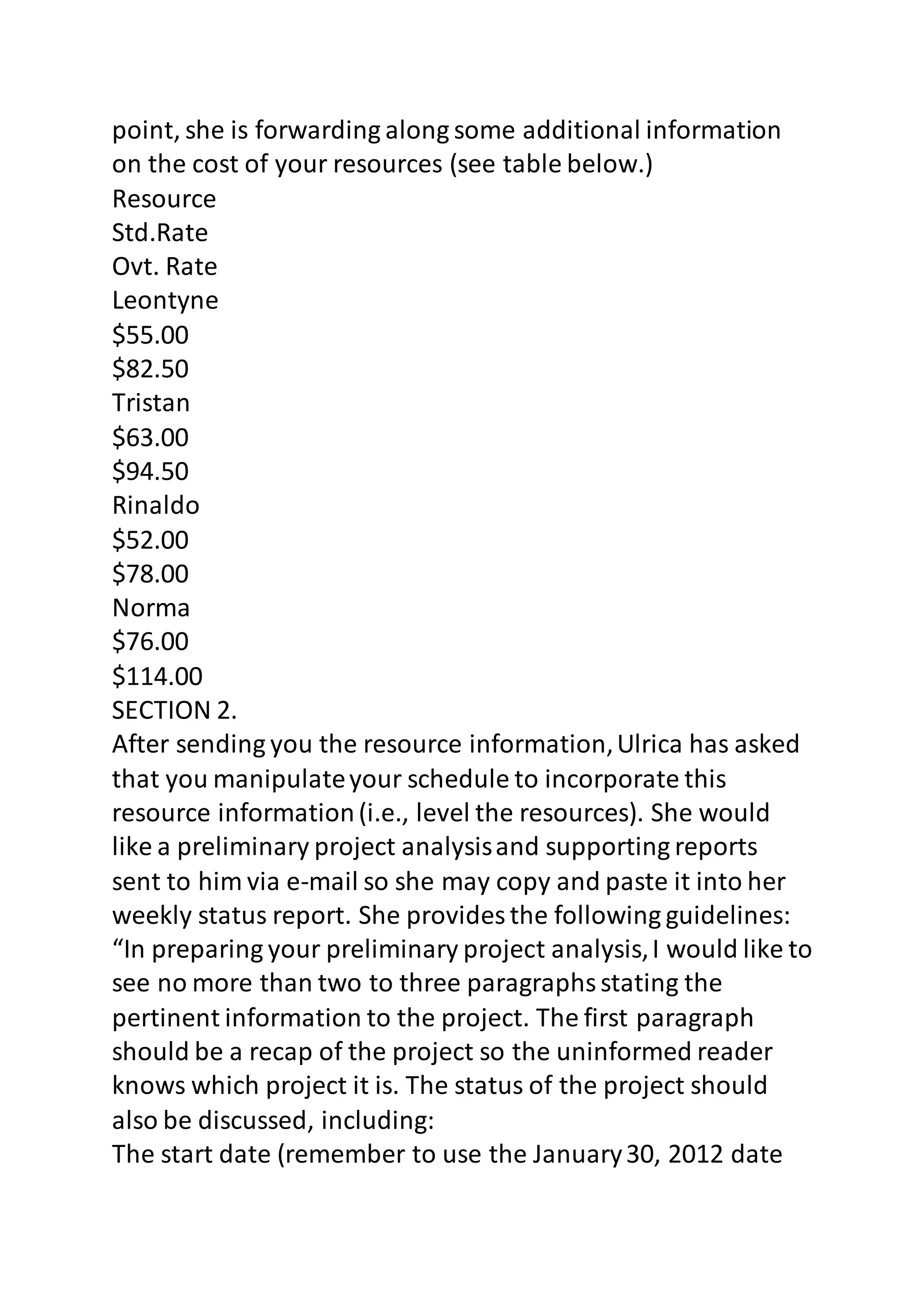 point, she is forwarding along some additional information 
on the cost of your resources (see table below.) 
Resource 
Std.Rate 
Ovt. Rate 
Leontyne 
$55.00 
$82.50 
Tristan 
$63.00 
$94.50 
Rinaldo 
$52.00 
$78.00 
Norma 
$76.00 
$114.00 
SECTION 2. 
After sending you the resource information, Ulrica has asked 
that you manipulate your schedule to incorporate this 
resource information (i.e., level the resources). She would 
like a preliminary project analysis and supporting reports 
sent to him via e-mail so she may copy and paste it into her 
weekly status report. She provides the following guidelines: 
“In preparing your preliminary project analysis, I would like to 
see no more than two to three paragraphs stating the 
pertinent information to the project. The first paragraph 
should be a recap of the project so the uninformed reader 
knows which project it is. The status of the project should 
also be discussed, including: 
The start date (remember to use the January 30, 2012 date 
 