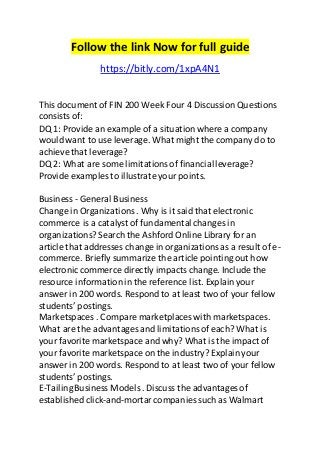 Follow the link Now for full guide 
https://bitly.com/1xpA4N1 
This document of FIN 200 Week Four 4 Discussion Questions 
consists of: 
DQ 1: Provide an example of a situation where a company 
would want to use leverage. What might the company do to 
achieve that leverage? 
DQ 2: What are some limitations of financial leverage? 
Provide examples to illustrate your points. 
Business - General Business 
Change in Organizations . Why is it said that electronic 
commerce is a catalyst of fundamental changes in 
organizations? Search the Ashford Online Library for an 
article that addresses change in organizations as a result of e-commerce. 
Briefly summarize the article pointing out how 
electronic commerce directly impacts change. Include the 
resource information in the reference list. Explain your 
answer in 200 words. Respond to at least two of your fellow 
students’ postings. 
Marketspaces . Compare marketplaces with marketspaces. 
What are the advantages and limitations of each? What is 
your favorite marketspace and why? What is the impact of 
your favorite marketspace on the industry? Explain your 
answer in 200 words. Respond to at least two of your fellow 
students’ postings. 
E-Tailing Business Models . Discuss the advantages of 
established click-and-mortar companies such as Walmart 
 