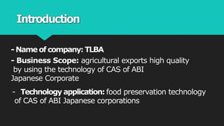 Introduction
- Name of company: TLBA
- Business Scope: agricultural exports high quality
by using the technology of CAS of ABI
Japanese Corporate
- Technology application: food preservation technology
of CAS of ABI Japanese corporations
 