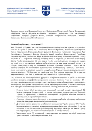 Звернення до депутатів Німецького Бундестагу, Національних Зборів Франції, Палати Представників
Нідерландів, Палати Депутатів Італійського Парламенту, Національної Ради Австрійського
Парламенту, Конгресу Депутатів Іспанії, Асамблеї Португальської Республіки, Грецького
Парламенту, Національних Зборів Угорщини
Надання Україні статусу кандидата в ЄС
Київ, 20 травня 2022 року – Ми – представники громадянського суспільства, наукових та культурних
спільнот в Україні та країнах ЄС – закликаємо Німецький Бундестаг, Національні Збори Франції,
Палату Представників Нідерландів, Палату Депутатів Італійського Парламенту, Національну Раду
Австрійського Парламенту, Конгрес Депутатів Іспанії, Асамблею Португальської Республіки,
Грецький Парламент, Національні Збори Угорщини схвалити заявку України на отримання статусу
кандидата в ЄС й проявити необхідну політичну волю та ентузіазм для реалізації цього статусу.
Статус України як кандидата в ЄС може надати Україні величезні переваги: по-перше, він надасть
потужний стимул для українців зробити необхідні кроки для досягнення інтеграції; по-друге, це
створить інституційну основу для післявоєнної відбудови української економіки. У той же час ЄС
отримає кандидата, чиї повноваження були викувані в найскладнішому з горнилів, а саме війні, і
перед обличчям того, що колись вважалося непереборними. Отримати такого кандидата означало б
оновити весь проект ЄС. Важливо, що такий крок зараз буде проявом впевненості ЄС у тому, що
Україна переможе у цій війні та значно посилить спроможність України до опору.
Слід зазначити, що наше звернення не ґрунтується на прийнятті бажаного за дійсне. Як незалежні
українські експерти, які професійно контролюють виконання Україною Угоди про асоціацію з 2014
року, ми стали свідками значного прогресу, якого Україна досягла у наближенні свого національного
законодавства до acquis ЄС за останні шість років. Україна була надійним та завзятим партнером,
який інвестував значний інституційний та політичний капітал у реалізацію УА, включаючи:
 Розвиток інституційної структури для координації реалізації процесу євроінтеграції. Це
включає створення Урядового офісу з питань європейської та євроатлантичної інтеграції
України та призначення в профільних міністерствах заступників міністрів, спеціально
відповідальних за європейську інтеграцію.
 Створення спільноти експертів, юристів та державних службовців, які сприяли наближенню
законодавства в рамках виконання Угоди про асоціацію.
 Досягнення значних результатів у наближенні законодавства України до вимог ЄС. Україна
розпочала та просунула процес зближення законодавства фактично в усіх розділах Угоди про
асоціацію. Ці розділи нагадують розділи процесу переговорів про вступ, що робить Україну
більш просунутою, ніж багато колишніх кандидатів на початку процесу.
 Застосування норм ЄС на практиці у таких секторах, як державні закупівлі, енергетика,
трансплантологія та реформа ринкового нагляду
 