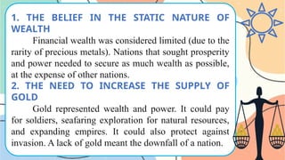 1. THE BELIEF IN THE STATIC NATURE OF
WEALTH
Financial wealth was considered limited (due to the
rarity of precious metals). Nations that sought prosperity
and power needed to secure as much wealth as possible,
at the expense of other nations.
2. THE NEED TO INCREASE THE SUPPLY OF
GOLD
Gold represented wealth and power. It could pay
for soldiers, seafaring exploration for natural resources,
and expanding empires. It could also protect against
invasion. A lack of gold meant the downfall of a nation.
 
