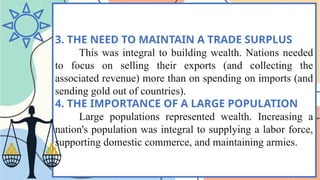 3. THE NEED TO MAINTAIN A TRADE SURPLUS
This was integral to building wealth. Nations needed
to focus on selling their exports (and collecting the
associated revenue) more than on spending on imports (and
sending gold out of countries).
4. THE IMPORTANCE OF A LARGE POPULATION
Large populations represented wealth. Increasing a
nation's population was integral to supplying a labor force,
supporting domestic commerce, and maintaining armies.
 