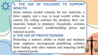 5. THE USE OF COLONIES TO SUPPORT
WEALTH
Some nations needed colonies for raw materials, a
labor supply, and a way to keep wealth within its
control (by selling colonies the products their raw
materials helped to produce). Essentially, colonies
increased a nation's wealth-building power and
national security.
6. THE USE OF PROTECTIONISM
Protecting a nation's ability to build and maintain
trade surpluses encompassed prohibiting colonies
from trading with other nations and imposing tariffs
on imported goods.
 