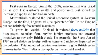 First seen in Europe during the 1500s, mercantilism was based
on the idea that a nation's wealth and power were best served by
increasing exports and limiting imports.
Mercantilism replaced the feudal economic system in Western
Europe. At the time, England was the epicenter of the British Empire
but had relatively few natural resources.
To grow its wealth, England introduced fiscal policies that
discouraged colonists from buying foreign products and created
incentives to buy only British goods. For example, the Sugar Act of
1764 raised duties on foreign refined sugar and molasses imported by
the colonies. This increased taxation was meant to give British sugar
growers in the West Indies a monopoly on the colonial market.
 