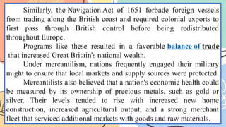 Similarly, the Navigation Act of 1651 forbade foreign vessels
from trading along the British coast and required colonial exports to
first pass through British control before being redistributed
throughout Europe.
Programs like these resulted in a favorable balance of trade
that increased Great Britain's national wealth.
Under mercantilism, nations frequently engaged their military
might to ensure that local markets and supply sources were protected.
Mercantilists also believed that a nation's economic health could
be measured by its ownership of precious metals, such as gold or
silver. Their levels tended to rise with increased new home
construction, increased agricultural output, and a strong merchant
fleet that serviced additional markets with goods and raw materials.
 
