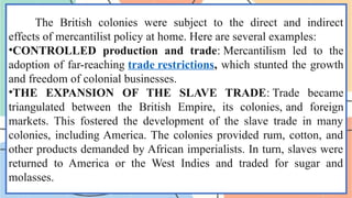 The British colonies were subject to the direct and indirect
effects of mercantilist policy at home. Here are several examples:
•CONTROLLED production and trade: Mercantilism led to the
adoption of far-reaching trade restrictions, which stunted the growth
and freedom of colonial businesses.
•THE EXPANSION OF THE SLAVE TRADE: Trade became
triangulated between the British Empire, its colonies, and foreign
markets. This fostered the development of the slave trade in many
colonies, including America. The colonies provided rum, cotton, and
other products demanded by African imperialists. In turn, slaves were
returned to America or the West Indies and traded for sugar and
molasses.
 