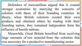 Defenders of mercantilism argued that it created
stronger economies by marrying the concerns of
colonies with those of their founding countries. In
theory, when British colonists created their own
products and obtained others by trading with their
founding nation, they remained independent from the
influence of hostile nations.
Meanwhile, Great Britain benefited from receiving
large amounts of raw material from the colonists that
was necessary for a productive manufacturing sector.
 