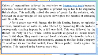 Critics of mercantilism believed the restriction on international trade increased
expenses, because all imports, regardless of product origin, had to be shipped by
British ships. This radically spiked the costs of goods for the colonists, who
believed the disadvantages of this system outweighed the benefits of affiliating
with Great Britain.
After a costly war with France, the British Empire, hungry to replenish
revenue, raised taxes on colonists, who rebelled by boycotting British products,
consequently slashing imports by a full one-third. This was followed by the
Boston Tea Party in 1773, where Boston colonists disguised as Indians raided
three British ships. They emptied several hundred chests of tea into the harbor to
protest British taxes on tea and the monopoly granted to the East India Company.
To reinforce its mercantilist control, Great Britain pushed harder against the
colonies. This resulted in the Revolutionary War.
 
