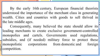 By the early 16th century, European financial theorists
understood the importance of the merchant class in generating
wealth. Cities and countries with goods to sell thrived in
the late middle ages.
Consequently, many believed the state should allow its
leading merchants to create exclusive government-controlled
monopolies and cartels. Governments used regulations,
subsidies, and (if needed) military force to protect these
monopolistic corporations from domestic and foreign
competition.
 