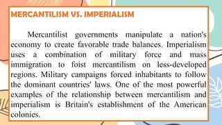 MERCANTILISM VS. IMPERIALISM
Mercantilist governments manipulate a nation's
economy to create favorable trade balances. Imperialism
uses a combination of military force and mass
immigration to foist mercantilism on less-developed
regions. Military campaigns forced inhabitants to follow
the dominant countries' laws. One of the most powerful
examples of the relationship between mercantilism and
imperialism is Britain's establishment of the American
colonies.
 