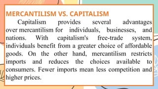 MERCANTILISM VS. CAPITALISM
Capitalism provides several advantages
over mercantilism for individuals, businesses, and
nations. With capitalism's free-trade system,
individuals benefit from a greater choice of affordable
goods. On the other hand, mercantilism restricts
imports and reduces the choices available to
consumers. Fewer imports mean less competition and
higher prices.
 