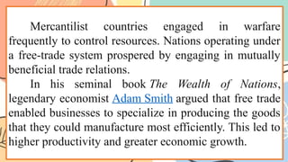 Mercantilist countries engaged in warfare
frequently to control resources. Nations operating under
a free-trade system prospered by engaging in mutually
beneficial trade relations.
In his seminal book The Wealth of Nations,
legendary economist Adam Smith argued that free trade
enabled businesses to specialize in producing the goods
that they could manufacture most efficiently. This led to
higher productivity and greater economic growth.
 