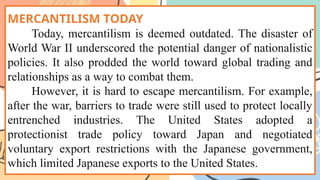MERCANTILISM TODAY
Today, mercantilism is deemed outdated. The disaster of
World War II underscored the potential danger of nationalistic
policies. It also prodded the world toward global trading and
relationships as a way to combat them.
However, it is hard to escape mercantilism. For example,
after the war, barriers to trade were still used to protect locally
entrenched industries. The United States adopted a
protectionist trade policy toward Japan and negotiated
voluntary export restrictions with the Japanese government,
which limited Japanese exports to the United States.
 