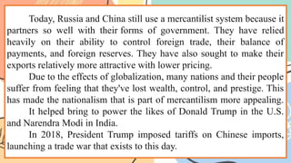 Today, Russia and China still use a mercantilist system because it
partners so well with their forms of government. They have relied
heavily on their ability to control foreign trade, their balance of
payments, and foreign reserves. They have also sought to make their
exports relatively more attractive with lower pricing.
Due to the effects of globalization, many nations and their people
suffer from feeling that they've lost wealth, control, and prestige. This
has made the nationalism that is part of mercantilism more appealing.
It helped bring to power the likes of Donald Trump in the U.S.
and Narendra Modi in India.
In 2018, President Trump imposed tariffs on Chinese imports,
launching a trade war that exists to this day.
 