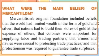 WHAT WERE THE MAIN BELIEFS OF
MERCANTILISM?
Mercantilism's original foundation included beliefs
that the world had limited wealth in the form of gold and
silver; that nations had to build their stores of gold at the
expense of others; that colonies were important for
supplying labor and trading partners; that armies and
navies were crucial to protecting trade practices; and that
protectionism was required to guarantee trade surpluses.
 