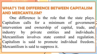WHAT'S THE DIFFERENCE BETWEEN CAPITALISM
AND MERCANTILISM?
One difference is the role that the state plays.
Capitalism calls for a minimum of government
intervention and ownership of capital, trade, and
industry by private entities and individuals.
Mercantilism involves state control and regulation.
Capitalism is said to promote individual freedom.
Mercantilism is said to suppress it.
 