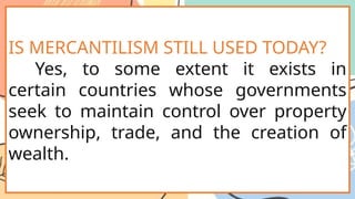 IS MERCANTILISM STILL USED TODAY?
Yes, to some extent it exists in
certain countries whose governments
seek to maintain control over property
ownership, trade, and the creation of
wealth.
 