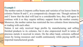 Example 1
The mother nation A imports coffee beans and varieties of tea leaves from its
colonies Nation B and C, at a comparatively cheaper rate. Though nations B
and C know that the deal will lead to a considerable loss, they still agree to
continue with it as they require military support from the mother country.
Moreover, the mother nation has restricted the two colonies from interacting
or trading with each other.
Nation A not only received huge profits by manufacturing and selling
finished products to its colonies, but it also empowered itself in terms of
precious metals it received in return. On the other hand, colonists suffered
losses by losing resources and wealth continuously while paying tariffs on
imported manufactured goods.
 