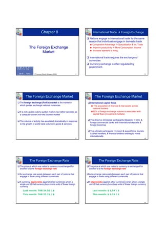Chapter 8                                        International Trade             Foreign Exchange

                                                                     Nations engage in international trade for the same
                                                                    reason that individuals engage in domestic trade
                                                                       Comparative Advantage       Specialization & Int. Trade
          The Foreign Exchange                                         Improve productivity     More Consumption, Income
                                                                       Increase standard of living
                 Market
                                                                     International trade requires the exchange of
                                                                    currencies
                                                                     Currency exchange is often regulated by
                                                                    government.

               ©Thomson/South-Western 2006                      1                                                                    2




      The Foreign Exchange Market                                         The Foreign Exchange Market
The foreign exchange (ForEx) market is the market in                 International capital flows
which parties exchange national currencies                               The acquisition of financial & real assets across
                                                                        national borders
It is not a public outcry auction market, but rather operates as        90% of foreign exchange volume is associated with
a computer driven over-the-counter market                               capital flows (investment markets)

                                                                     The direct or immediate participants (Dealers)  U.S. &
The volume of activity has escalated dramatically in response
                                                                     foreign commercial banks with international deposits &
to the growth in world trade volume in goods & services.             foreign branches

                                                                     The ultimate participants     import & export firms, tourists
                                                                     & other travelers, & financial entities seeking to invest
                                                                     internationally.
                                                                3                                                                    4




          The Foreign Exchange Rate                                           The Foreign Exchange Rate
The price at which one nation’s currency is exchanged for           The price at which one nation’s currency is exchanged for
another’s is the foreign exchange rate                              another’s is the foreign exchange rate

An exchange rate exists between each pair of nations that           An exchange rate exists between each pair of nations that
engage in trade using different currencies                          engage in trade using different currencies

A currency appreciates against other currencies when a              It depreciates against other currencies when when a single
single unit of that currency buys more units of these foreign       unit of that currency buys less units of these foreign currency
currency
   Last month: THB 34.50 / $                                           Last month: $ 1.54 / £
   This month: THB 32.25 / $                                           This month: $ 1.33 / £


                                                                5                                                                    6
 
