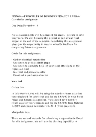 FIN3014—PRINCIPLES OF BUSINESS FINANCE LABBeta
Calculation Assignment
Due Date: November 14
No late assignments will be accepted for credit. Be sure to save
your work. We will be using this project as part of our final
project at the end of the semester. Completing this assignment
gives you the opportunity to receive valuable feedback for
completing future assignments.
Goals for this assignment:
· Gather historical return data
· Use Excel to plot a scatter graph
· Use Excel to calculate beta for your stock (the slope of the
regression line)
· Interpret and present results
· Construct a professional memo
Your task:
Gather data.
In this exercise, you will be using the monthly return data that
you calculated for your stock and for the S&P500 in your Stock
Prices and Returns assignment. You should have monthly
return data for your company and for the S&P500 from October
1, 2009 and ending September 31, 2014 (from project 3).
Manipulate data.
There are several methods for calculating a regression in Excel.
For this assignment, we will use the charting capability to
 