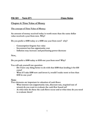 FIN 301     Term 071                                  Class Notes

Chapter 4: Time Value of Money

The concept of Time Value of Money:

An amount of money received today is worth more than the same dollar
value received a year from now. Why?

Do you prefer a $100 today or a $100 one year from now? why?

   - Consumption forgone has value
   - Investment lost has opportunity cost
   - Inflation may increase and purchasing power decrease

Now,

Do you prefer a $100 today or $110 one year from now? Why?

You will ask yourself one question:
  - Do I have any thing better to do with that $100 than lending it for $10
     extra?
  - What if I take $100 now and invest it, would I make more or less than
     $110 in one year?

Note:
Two elements are important in valuation of cash flows:
  - What interest rate (opportunity rate, discount rate, required rate of
      return) do you want to evaluate the cash flow based on?
  - At what time do these the cash flows occur and at what time do you need
      to evaluate them?




                                       1