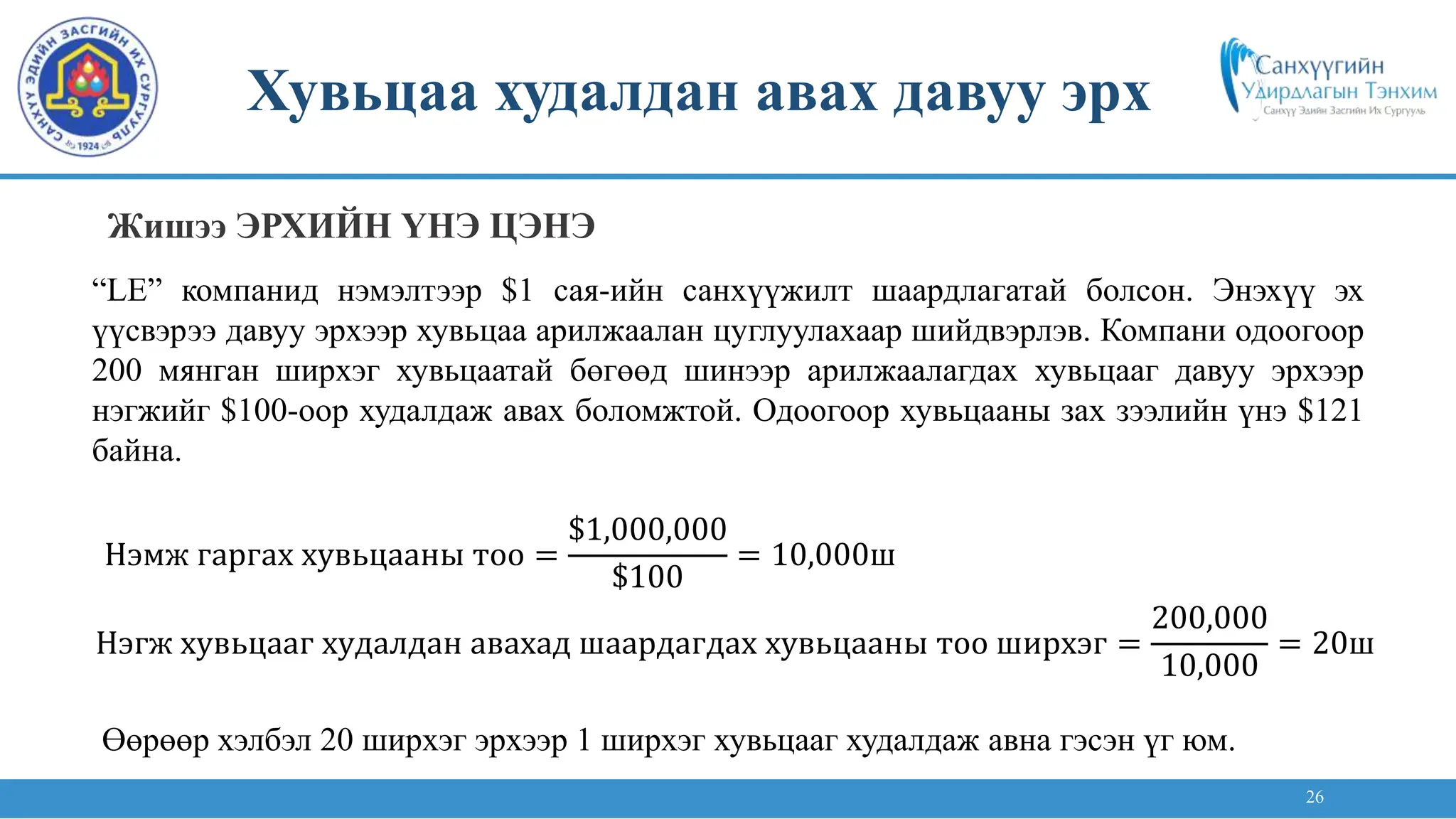 26
“LE” компанид нэмэлтээр $1 сая-ийн санхүүжилт шаардлагатай болсон. Энэхүү эх
үүсвэрээ давуу эрхээр хувьцаа арилжаалан цуглуулахаар шийдвэрлэв. Компани одоогоор
200 мянган ширхэг хувьцаатай бөгөөд шинээр арилжаалагдах хувьцааг давуу эрхээр
нэгжийг $100-оор худалдаж авах боломжтой. Одоогоор хувьцааны зах зээлийн үнэ $121
байна.
Нэмж гаргах хувьцааны тоо =
$1,000,000
$100
= 10,000ш
Нэгж хувьцааг худалдан авахад шаардагдах хувьцааны тоо ширхэг =
200,000
10,000
= 20ш
Өөрөөр хэлбэл 20 ширхэг эрхээр 1 ширхэг хувьцааг худалдаж авна гэсэн үг юм.
Хувьцаа худалдан авах давуу эрх
Жишээ ЭРХИЙН ҮНЭ ЦЭНЭ
 